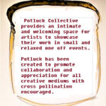 Text reads: Potluck Collective provides an intimiate and welcoming space for artists to showcase their work in small and relaxed one-off events. Potluck has been created to promote collaboration and appreciation for all creative mediums with cross pollination encouraged.